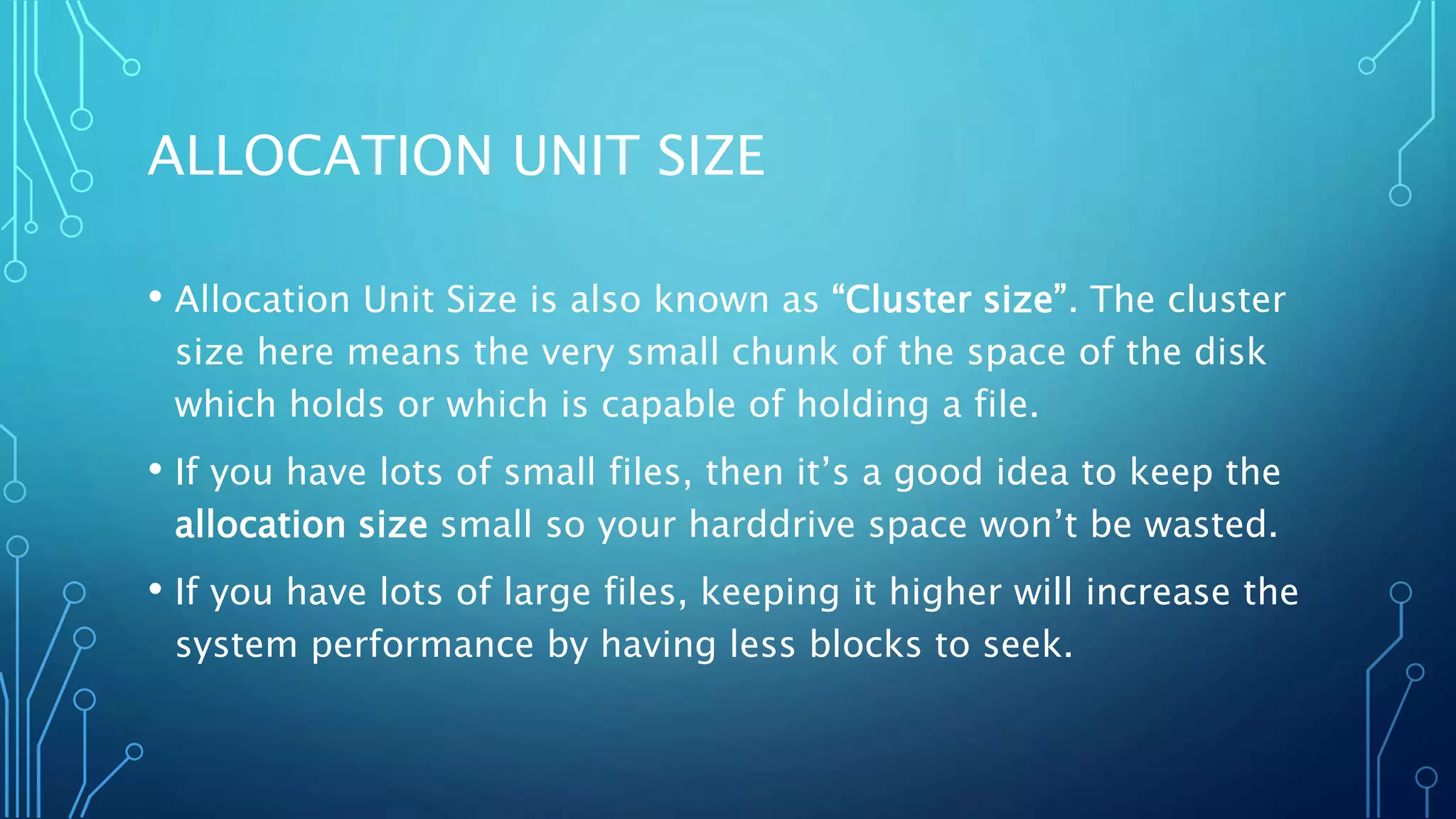 ALLOCATION UNIT SIZE
• Allocation Unit Size is also known as “Cluster size”. The cluster
size here means the very small chunk of the space of the disk
which holds or which is capable of holding a file.
• If you have lots of small files, then it’s a good idea to keep the
allocation size small so your harddrive space won’t be wasted.
• If you have lots of large files, keeping it higher will increase the
system performance by having less blocks to seek.
 