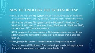 NEW TECHNOLOGY FILE SYSTEM (NTFS):
• NTFS is the modern file system which is currently used by Windows
for its system drive and, by default, for most non-removable drives.
• NTFS is the primary file system used in Microsoft's Windows 10,
Windows 8, Windows 7, Windows Vista, Windows XP, Windows 2000,
and Windows NT operating systems
• NTFS supports disk usage quotas. Disk usage quotas are set by an
administrator to restrict the amount of disk space that a user can
take up.
• Encrypting File System is another feature supported by NTFS
• Transactional NTFS allows software developers to build applications
that either completely succeed or completely fail.
 