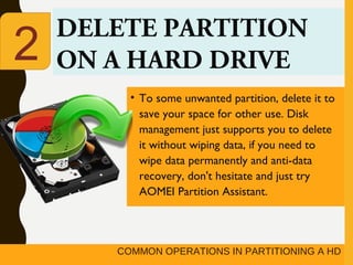 COMMON OPERATIONS IN PARTITIONING A HD
DELETE PARTITION
ON A HARD DRIVE
• To some unwanted partition, delete it to
save your space for other use. Disk
management just supports you to delete
it without wiping data, if you need to
wipe data permanently and anti-data
recovery, don't hesitate and just try
AOMEI Partition Assistant.
2
 