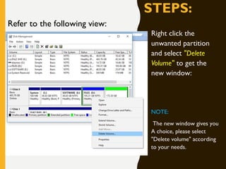 STEPS:
Right click the
unwanted partition
and select "Delete
Volume" to get the
new window:
NOTE:
The new window gives you
A choice, please select
"Delete volume" according
to your needs.
Refer to the following view:
 