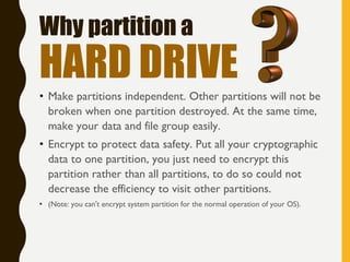 • Make partitions independent. Other partitions will not be
broken when one partition destroyed. At the same time,
make your data and file group easily.
• Encrypt to protect data safety. Put all your cryptographic
data to one partition, you just need to encrypt this
partition rather than all partitions, to do so could not
decrease the efficiency to visit other partitions.
• (Note: you can't encrypt system partition for the normal operation of your OS).
Why partition a
HARD DRIVE
 