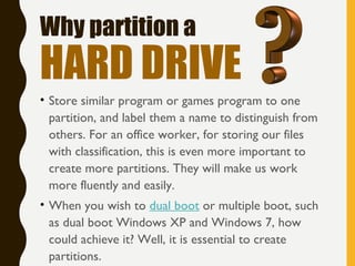 • Store similar program or games program to one
partition, and label them a name to distinguish from
others. For an office worker, for storing our files
with classification, this is even more important to
create more partitions. They will make us work
more fluently and easily.
• When you wish to dual boot or multiple boot, such
as dual boot Windows XP and Windows 7, how
could achieve it? Well, it is essential to create
partitions.
Why partition a
HARD DRIVE
 