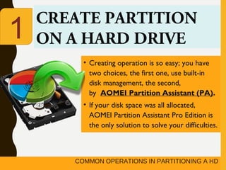 COMMON OPERATIONS IN PARTITIONING A HD
CREATE PARTITION
ON A HARD DRIVE
• Creating operation is so easy; you have
two choices, the first one, use built-in
disk management, the second,
by  AOMEI Partition Assistant (PA).
• If your disk space was all allocated,
AOMEI Partition Assistant Pro Edition is
the only solution to solve your difficulties.
1
 