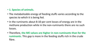 • 1. Species of animals.
• The metabolizable energy of feeding stuffs varies according to the
species to which it is being fed.
• In the ruminants about 8-10 per cent losses of energy are in the
methane production while in the non-ruminants there are no such
losses.
• Therefore, the ME values are higher in non-ruminants than for the
ruminants. This gap is more in the feeding stuffs rich in the crude
fibre.
 