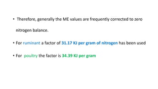 • Therefore, generally the ME values are frequently corrected to zero
nitrogen balance.
• For ruminant a factor of 31.17 KJ per gram of nitrogen has been used
• For poultry the factor is 34.39 KJ per gram
 