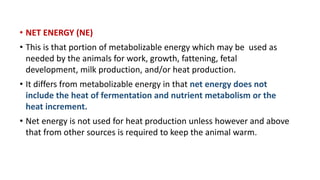 • NET ENERGY (NE)
• This is that portion of metabolizable energy which may be used as
needed by the animals for work, growth, fattening, fetal
development, milk production, and/or heat production.
• It differs from metabolizable energy in that net energy does not
include the heat of fermentation and nutrient metabolism or the
heat increment.
• Net energy is not used for heat production unless however and above
that from other sources is required to keep the animal warm.
 