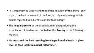 • It is important to understand that of the heat lost by the animal only
a part, the heat increment of the food, is truly waste energy which
can be regarded as a direct tax on the food energy.
• The heat increment or the expenditure of energy during the
assimilation of feed was accounted for the Armsby in the following
manner.
• He measured the heat resulting from ingestion of a feed at a given
level of food intake in animal calorimeter .
 