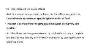 • He then increased the intake of food
• And by a second measurement he found out the differences, which he
called the heat increment or specific dynamic effect of food.
• This heat is useful only for keeping an animal warm during very cold
weather.
• At other times the energy represented by this heat is not only a complete
loss but also may actually interfere with production by causing the animals
to be too warm.
 