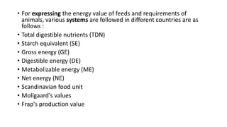 • For expressing the energy value of feeds and requirements of
animals, various systems are followed in different countries are as
follows :
• Total digestible nutrients (TDN)
• Starch equivalent (SE)
• Gross energy (GE)
• Digestible energy (DE)
• Metabolizable energy (ME)
• Net energy (NE)
• Scandinavian food unit
• Mollgaard's values
• Frap's production value
 