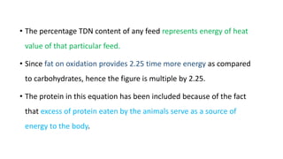 • The percentage TDN content of any feed represents energy of heat
value of that particular feed.
• Since fat on oxidation provides 2.25 time more energy as compared
to carbohydrates, hence the figure is multiple by 2.25.
• The protein in this equation has been included because of the fact
that excess of protein eaten by the animals serve as a source of
energy to the body.
 