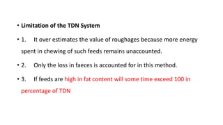 • Limitation of the TDN System
• 1. It over estimates the value of roughages because more energy
spent in chewing of such feeds remains unaccounted.
• 2. Only the loss in faeces is accounted for in this method.
• 3. If feeds are high in fat content will some time exceed 100 in
percentage of TDN
 
