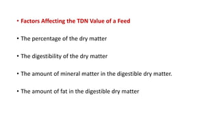 • Factors Affecting the TDN Value of a Feed
• The percentage of the dry matter
• The digestibility of the dry matter
• The amount of mineral matter in the digestible dry matter.
• The amount of fat in the digestible dry matter
 