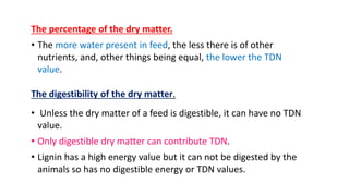 The percentage of the dry matter.
• The more water present in feed, the less there is of other
nutrients, and, other things being equal, the lower the TDN
value.
The digestibility of the dry matter.
• Unless the dry matter of a feed is digestible, it can have no TDN
value.
• Only digestible dry matter can contribute TDN.
• Lignin has a high energy value but it can not be digested by the
animals so has no digestible energy or TDN values.
 