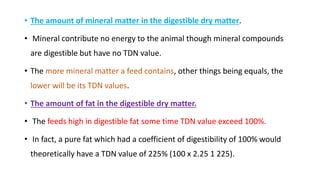 • The amount of mineral matter in the digestible dry matter.
• Mineral contribute no energy to the animal though mineral compounds
are digestible but have no TDN value.
• The more mineral matter a feed contains, other things being equals, the
lower will be its TDN values.
• The amount of fat in the digestible dry matter.
• The feeds high in digestible fat some time TDN value exceed 100%.
• In fact, a pure fat which had a coefficient of digestibility of 100% would
theoretically have a TDN value of 225% (100 x 2.25 1 225).
 