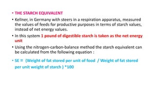 • THE STARCH EQUIVALENT
• KelIner, in Germany with steers in a respiration apparatus, measured
the values of feeds for productive purposes in terms of starch values,
instead of net energy values.
• In this system 1 pound of digestible starch is taken as the net energy
unit
• Using the nitrogen-carbon-balance method the starch equivalent can
be calculated from the following equation :
• SE = (Weight of fat stored per unit of food / Weight of fat stored
per unit weight of starch ) *100
 