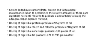 • Kellner added pure carbohydrate, protein and fat to a basal
maintenance ration to determined the relative amounts of these pure
digestible nutrients required to produce a unit of body fat using the
nitrogen-carbon-balance method.
• One kg of digestible proteins produces 235 grams of fat
• One kg of digestible starch and cellulose produces 248 grams of fat
• One kg of digestible cane sugar produces 188 grams of fat
• One kg of digestible fat produces 474 to 598 grams of fat
 