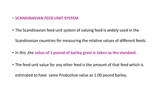 • SCANDINAVIAN FEED UNIT SYSTEM
• The Scandinavian feed unit system of valuing feed is widely used in the
Scandinavian countries for measuring the relative values of different feeds.
• In this ,the value of 1 pound of barley grain is taken as the standard.
• The feed unit value for any other feed is the amount of that feed which is
estimated to have same Productive value as 1.00 pound barley.
 