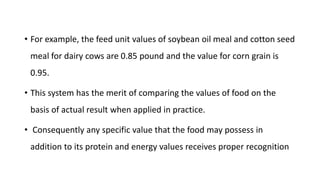 • For example, the feed unit values of soybean oil meal and cotton seed
meal for dairy cows are 0.85 pound and the value for corn grain is
0.95.
• This system has the merit of comparing the values of food on the
basis of actual result when applied in practice.
• Consequently any specific value that the food may possess in
addition to its protein and energy values receives proper recognition
 