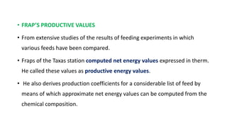 • FRAP’S PRODUCTIVE VALUES
• From extensive studies of the results of feeding experiments in which
various feeds have been compared.
• Fraps of the Taxas station computed net energy values expressed in therm.
He called these values as productive energy values.
• He also derives production coefficients for a considerable list of feed by
means of which approximate net energy values can be computed from the
chemical composition.
 