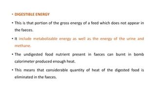 • DIGESTIBLE ENERGY
• This is that portion of the gross energy of a feed which does not appear in
the faeces.
• It include metabolizable energy as well as the energy of the urine and
methane.
• The undigested food nutrient present in faeces can burnt in bomb
calorimeter produced enough heat.
• This means that considerable quantity of heat of the digested food is
eliminated in the faeces.
 