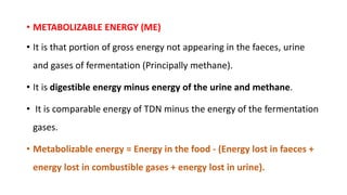 • METABOLIZABLE ENERGY (ME)
• It is that portion of gross energy not appearing in the faeces, urine
and gases of fermentation (Principally methane).
• It is digestible energy minus energy of the urine and methane.
• It is comparable energy of TDN minus the energy of the fermentation
gases.
• Metabolizable energy = Energy in the food - (Energy lost in faeces +
energy lost in combustible gases + energy lost in urine).
 