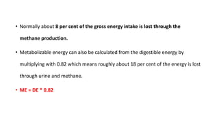 • Normally about 8 per cent of the gross energy intake is lost through the
methane production.
• Metabolizable energy can also be calculated from the digestible energy by
multiplying with 0.82 which means roughly about 18 per cent of the energy is lost
through urine and methane.
• ME = DE * 0.82
 