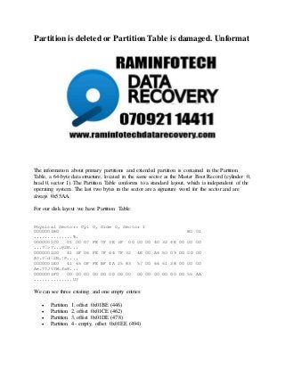 Partition is deleted or Partition Table is damaged. Unformat
The information about primary partitions and extended partition is contained in the Partition
Table, a 64-byte data structure, located in the same sector as the Master Boot Record (cylinder 0,
head 0, sector 1). The Partition Table conforms to a standard layout, which is independent of the
operating system. The last two bytes in the sector are a signature word for the sector and are
always 0x55AA.
For our disk layout we have Partition Table:
Physical Sector: Cyl 0, Side 0, Sector 1
0000001B0 80 01
..............Ђ.
0000001C0 01 00 07 FE 7F 3E 3F 00 00 00 40 32 4E 00 00 00
...?•>?...@2N...
0000001D0 41 3F 06 FE 7F 64 7F 32 4E 00 A6 50 09 00 00 00
A?.?•d•2N.¦P....
0000001E0 41 65 0F FE BF 4A 25 83 57 00 66 61 38 00 00 00
Ae.??J%?W.fa8...
0000001F0 00 00 00 00 00 00 00 00 00 00 00 00 00 00 55 AA
..............U?
We can see three existing and one empty entries:
 Partition 1, offset 0x01BE (446)
 Partition 2, offset 0x01CE (462)
 Partition 3, offset 0x01DE (478)
 Partition 4 - empty, offset 0x01EE (494)
 