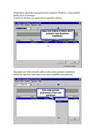 Empezamos abriendo el programa bien mediante Windows o ejecutandolo
desde cd en el arranque.
Cuando lo abrimos nos aparecera la siguiente captura:




Haciendo clic botón derecho sobre el disco duro primario tendremos
diferentes opciones tanto para crear como modificar una partición.
 