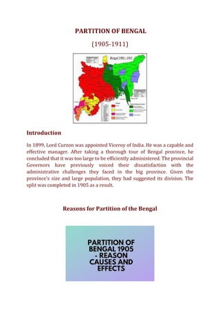 PARTITION OF BENGAL
(1905-1911)
Introduction
In 1899, Lord Curzon was appointed Viceroy of India. He was a capable and
effective manager. After taking a thorough tour of Bengal province, he
concluded that it was too large to be efficiently administered. The provincial
Governors have previously voiced their dissatisfaction with the
administrative challenges they faced in the big province. Given the
province's size and large population, they had suggested its division. The
split was completed in 1905 as a result.
Reasons for Partition of the Bengal
 