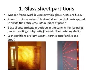 1. Glass sheet partitions
• Wooden frame work is used in which glass sheets are fixed.
• It consists of a number of horizontal and vertical posts spaced
  to divide the entire area into number of panels.
• Glass sheets are kept in position in the panel either by using
  timber beadings or by putty.(linseed oil and whiting chalk)
• Such partitions are light weight, vermin proof and sound
  proof.
 