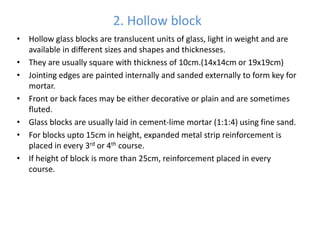 2. Hollow block
• Hollow glass blocks are translucent units of glass, light in weight and are
  available in different sizes and shapes and thicknesses.
• They are usually square with thickness of 10cm.(14x14cm or 19x19cm)
• Jointing edges are painted internally and sanded externally to form key for
  mortar.
• Front or back faces may be either decorative or plain and are sometimes
  fluted.
• Glass blocks are usually laid in cement-lime mortar (1:1:4) using fine sand.
• For blocks upto 15cm in height, expanded metal strip reinforcement is
  placed in every 3rd or 4th course.
• If height of block is more than 25cm, reinforcement placed in every
  course.
 