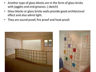 • Another type of glass blocks are in the form of glass bricks
  with joggles and end grooves. ( sketch)
• Glass blocks or glass bricks walls provide good architectural
  effect and also admit light.
• They are sound proof, fire proof and heat-proof.
 