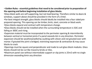 • Golden Rules - essential guidelines that need to be considered prior to preparation of
the opening and before beginning installation of glass blocks.
•Glass block walls are self supporting, but not load bearing. Therefore similar to doors &
windows, support above should be provided in the form of a lintel.
•For best integral strength, glass blocks should ideally be installed into a four sided pre-
prepared opening. This opening can be timber, brick, steel, concrete or block work.
•Glass blocks expand and contract with temperature change.
•Glass blocks should not be installed when the surrounding temperature is 5OC and
falling or 30OC and rising.
•Expansion material must be incorporated to the perimeter opening & intermittently
between vertical or horizontal joints if a panel exceeds 6m in any direction. Perimeter
expansion should be weatherproofed by caulking with silicon and not grouted over with
mortar. If grouted the joint is bridged, restricting expansion & contraction & may cause
blocks to crack.
•Openings must be square and perpendicular and made to suit glass block modules. Glass
blocks should not be cut like masonry bricks or tiles.
•Maximum panel size without intermediate support or slip joints is 25m2 with no single
dimension exceeding 6min any direction
 