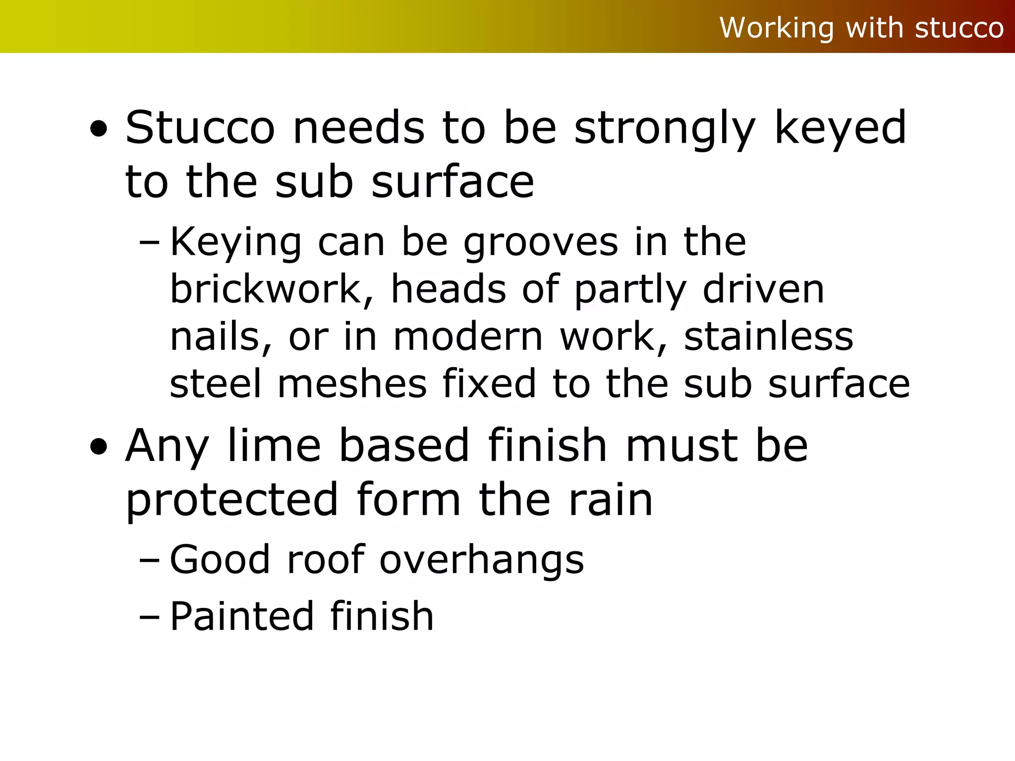 Working with stucco


• Stucco needs to be strongly keyed
  to the sub surface
  – Keying can be grooves in the
    brickwork, heads of partly driven
    nails, or in modern work, stainless
    steel meshes fixed to the sub surface
• Any lime based finish must be
  protected form the rain
  – Good roof overhangs
  – Painted finish
 