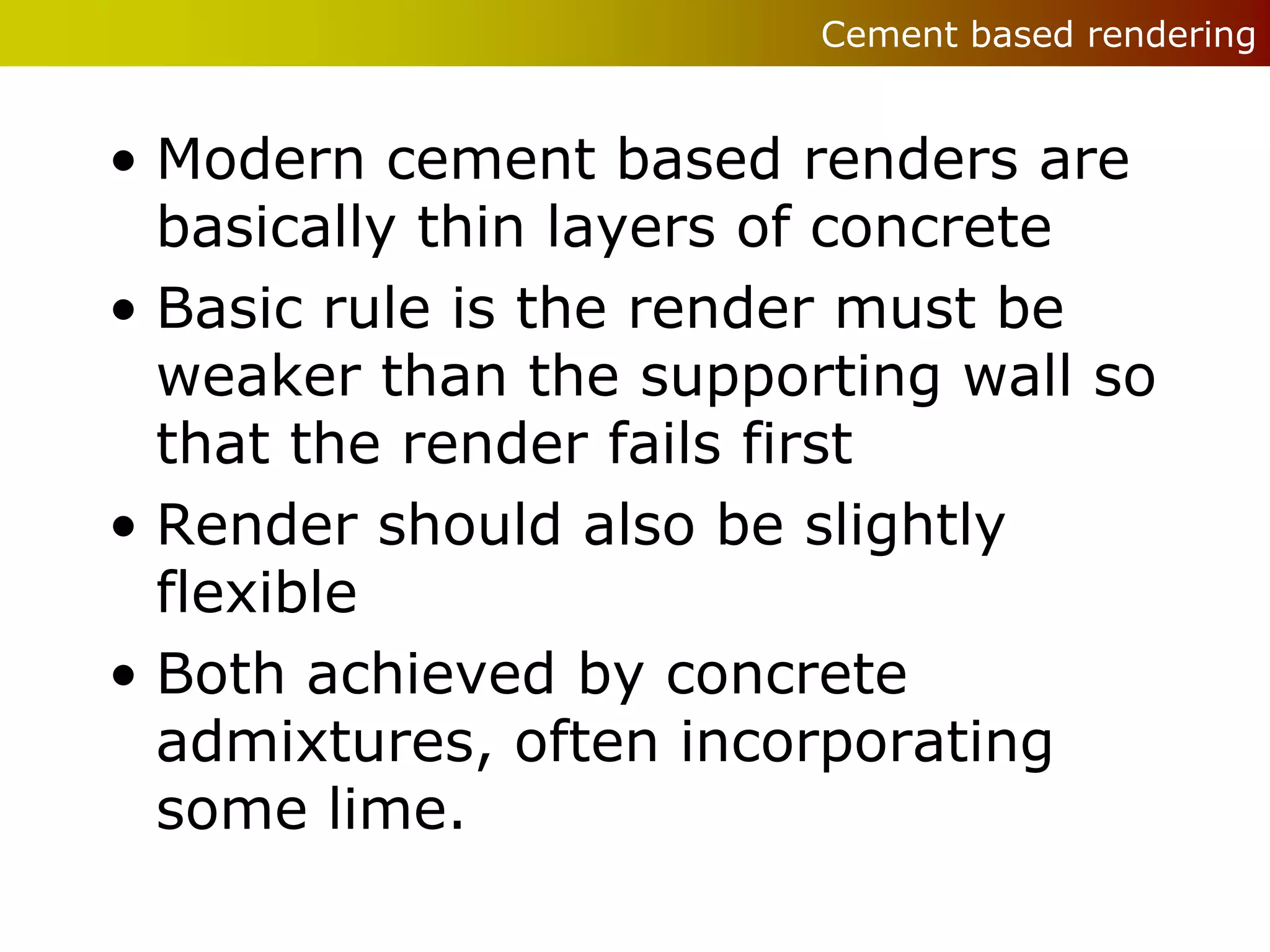 Cement based rendering


• Modern cement based renders are
  basically thin layers of concrete
• Basic rule is the render must be
  weaker than the supporting wall so
  that the render fails first
• Render should also be slightly
  flexible
• Both achieved by concrete
  admixtures, often incorporating
  some lime.
 
