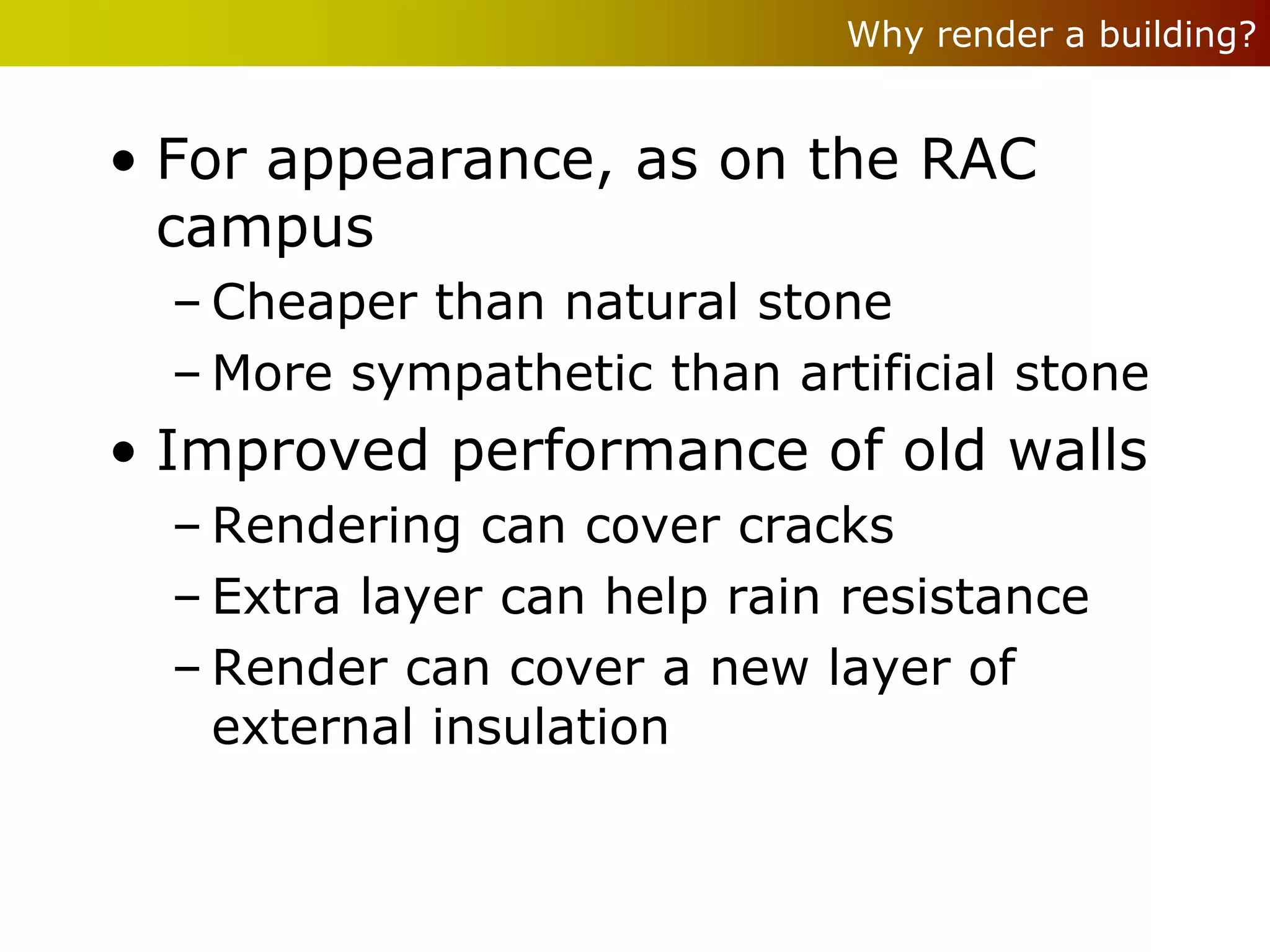 Why render a building?


• For appearance, as on the RAC
  campus
  – Cheaper than natural stone
  – More sympathetic than artificial stone
• Improved performance of old walls
  – Rendering can cover cracks
  – Extra layer can help rain resistance
  – Render can cover a new layer of
    external insulation
 