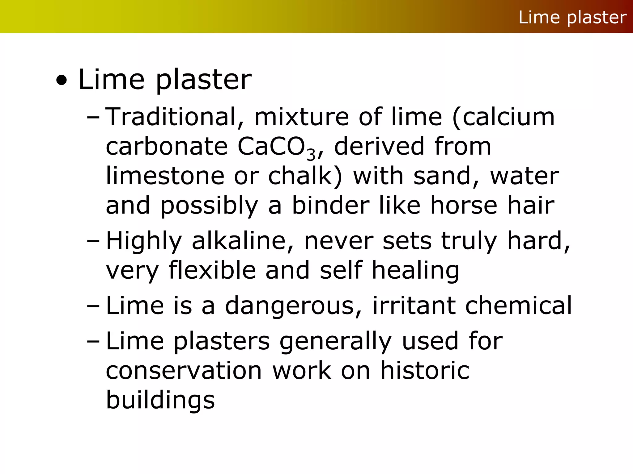 Lime plaster


• Lime plaster
  – Traditional, mixture of lime (calcium
    carbonate CaCO3, derived from
    limestone or chalk) with sand, water
    and possibly a binder like horse hair
  – Highly alkaline, never sets truly hard,
    very flexible and self healing
  – Lime is a dangerous, irritant chemical
  – Lime plasters generally used for
    conservation work on historic
    buildings
 