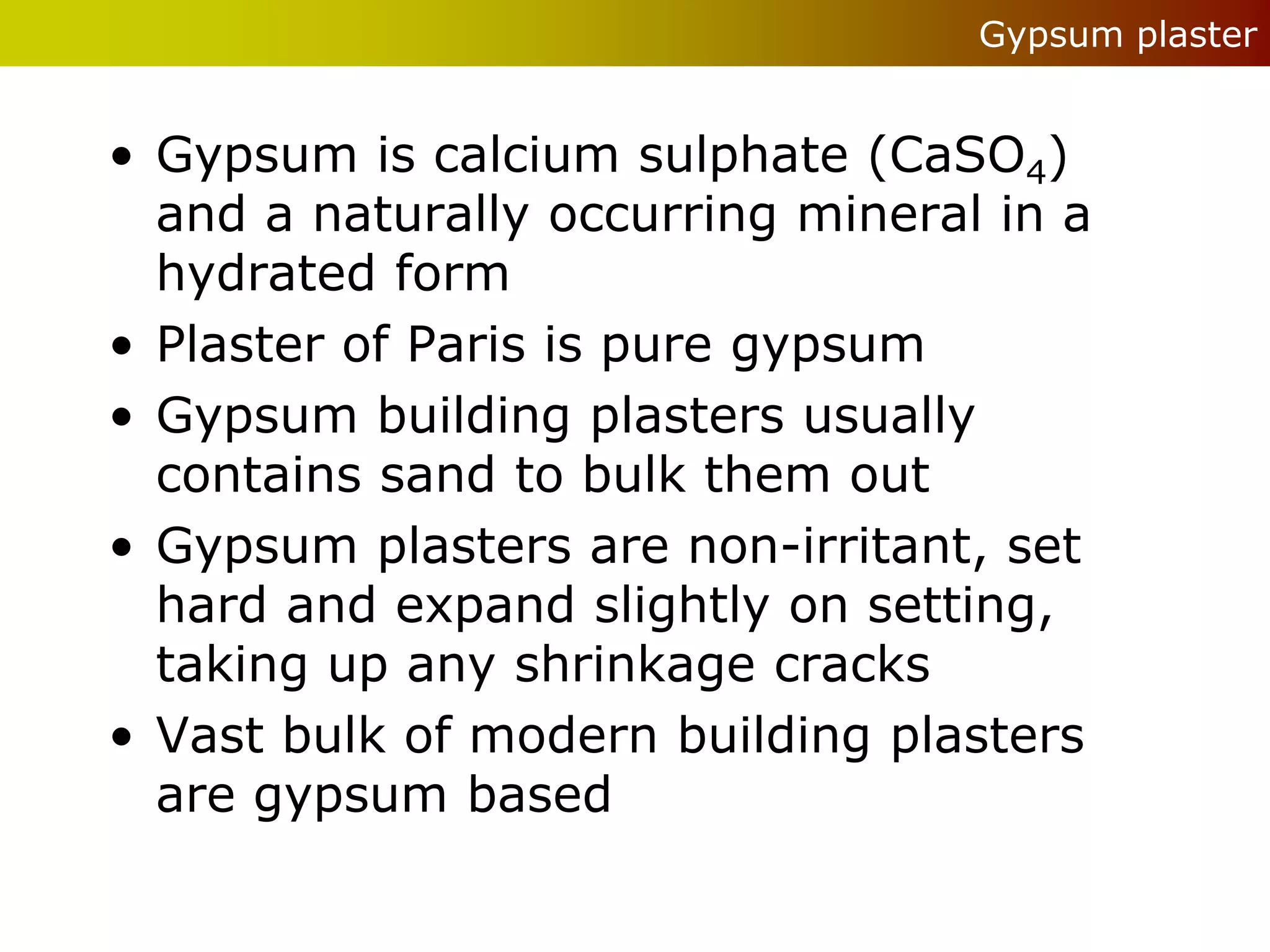 Gypsum plaster


• Gypsum is calcium sulphate (CaSO4)
  and a naturally occurring mineral in a
  hydrated form
• Plaster of Paris is pure gypsum
• Gypsum building plasters usually
  contains sand to bulk them out
• Gypsum plasters are non-irritant, set
  hard and expand slightly on setting,
  taking up any shrinkage cracks
• Vast bulk of modern building plasters
  are gypsum based
 