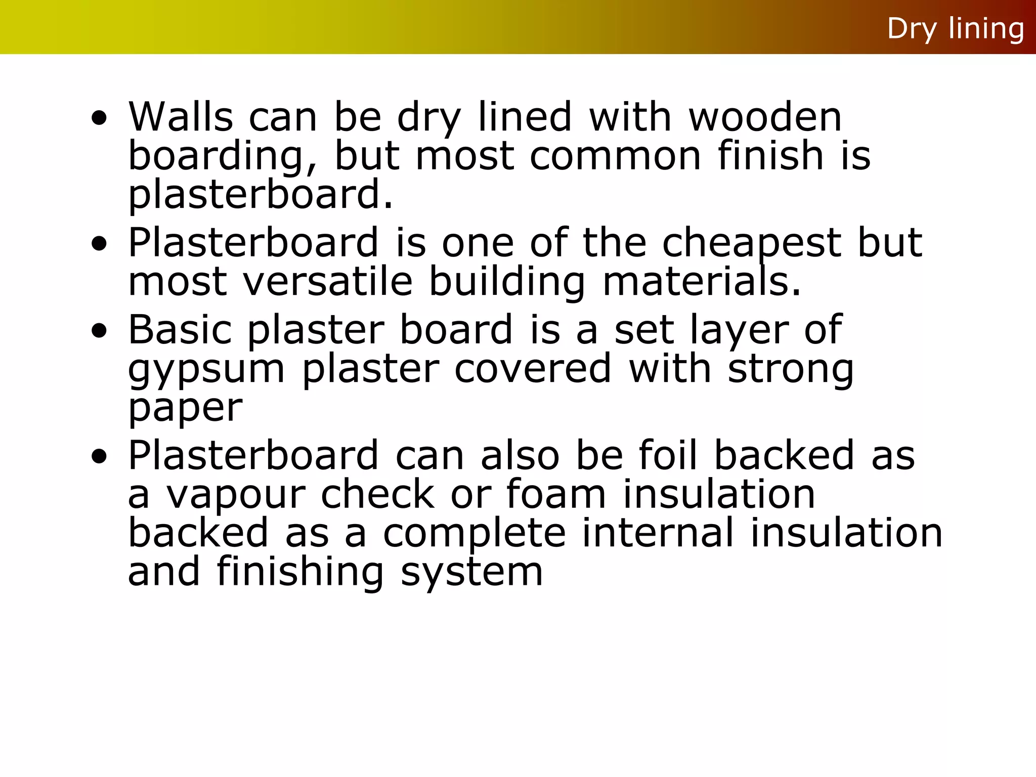 Dry lining


• Walls can be dry lined with wooden
  boarding, but most common finish is
  plasterboard.
• Plasterboard is one of the cheapest but
  most versatile building materials.
• Basic plaster board is a set layer of
  gypsum plaster covered with strong
  paper
• Plasterboard can also be foil backed as
  a vapour check or foam insulation
  backed as a complete internal insulation
  and finishing system
 