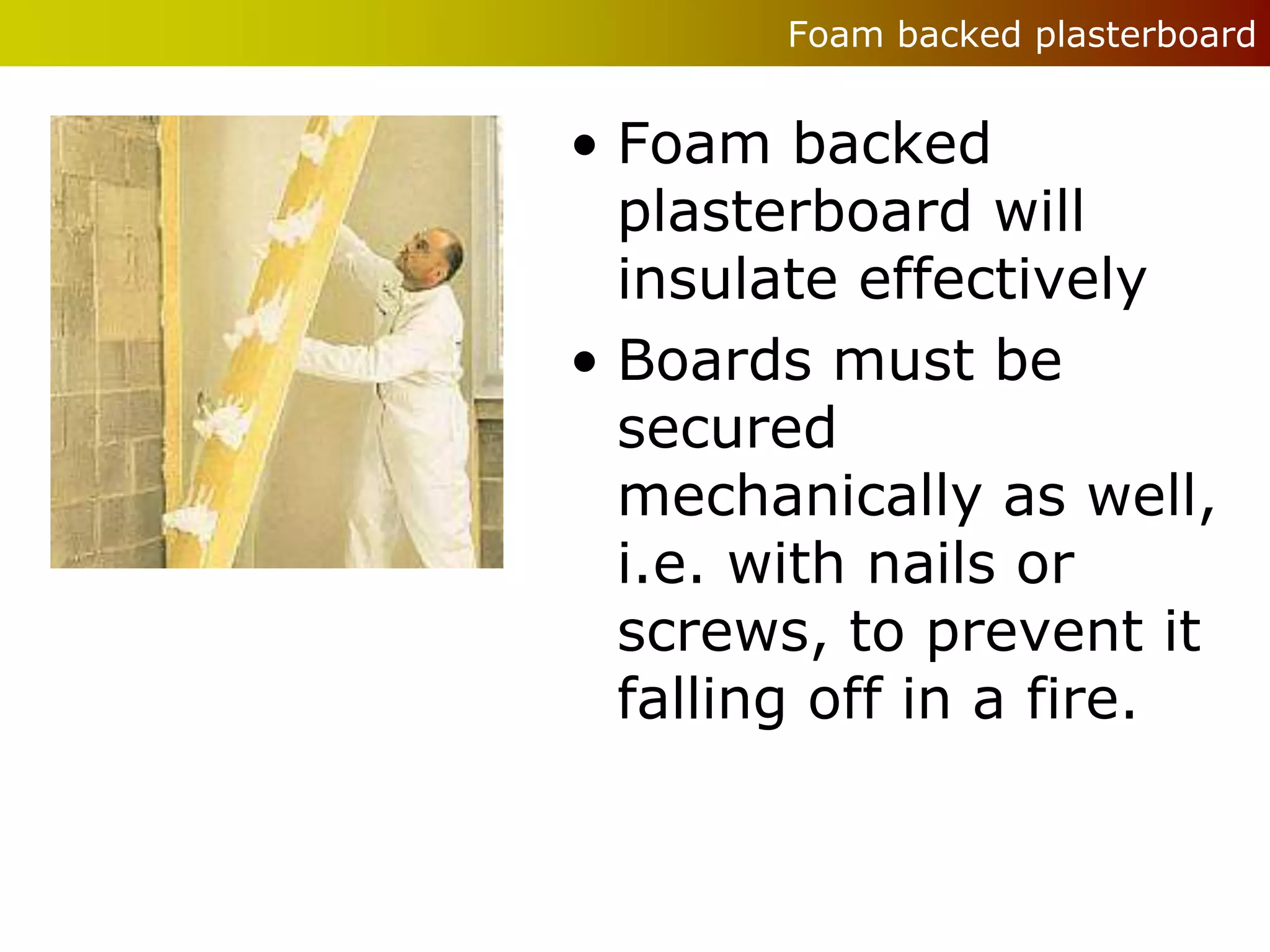 Foam backed plasterboard


• Foam backed
  plasterboard will
  insulate effectively
• Boards must be
  secured
  mechanically as well,
  i.e. with nails or
  screws, to prevent it
  falling off in a fire.
 