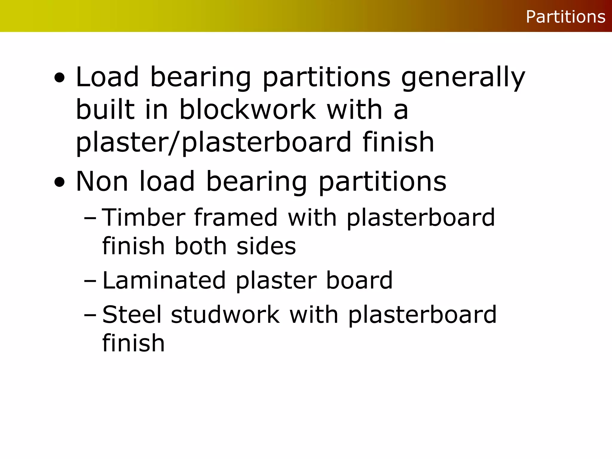 Partitions


• Load bearing partitions generally
  built in blockwork with a
  plaster/plasterboard finish
• Non load bearing partitions
  – Timber framed with plasterboard
    finish both sides
  – Laminated plaster board
  – Steel studwork with plasterboard
    finish
 