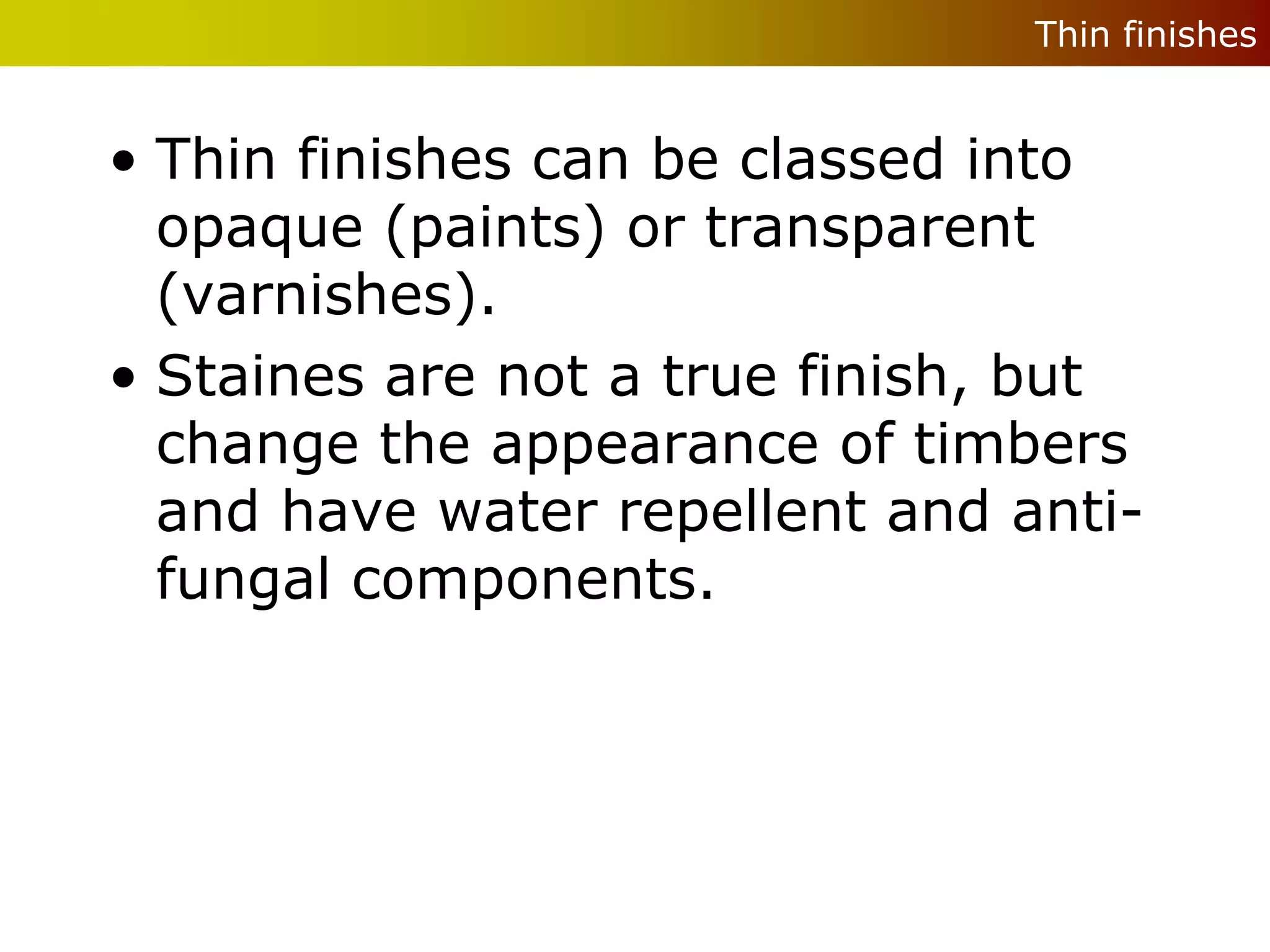Thin finishes


• Thin finishes can be classed into
  opaque (paints) or transparent
  (varnishes).
• Staines are not a true finish, but
  change the appearance of timbers
  and have water repellent and anti-
  fungal components.
 
