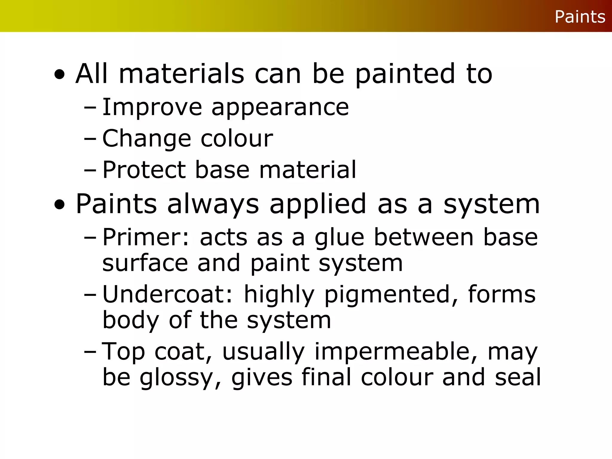 Paints


• All materials can be painted to
  – Improve appearance
  – Change colour
  – Protect base material
• Paints always applied as a system
  – Primer: acts as a glue between base
    surface and paint system
  – Undercoat: highly pigmented, forms
    body of the system
  – Top coat, usually impermeable, may
    be glossy, gives final colour and seal
 