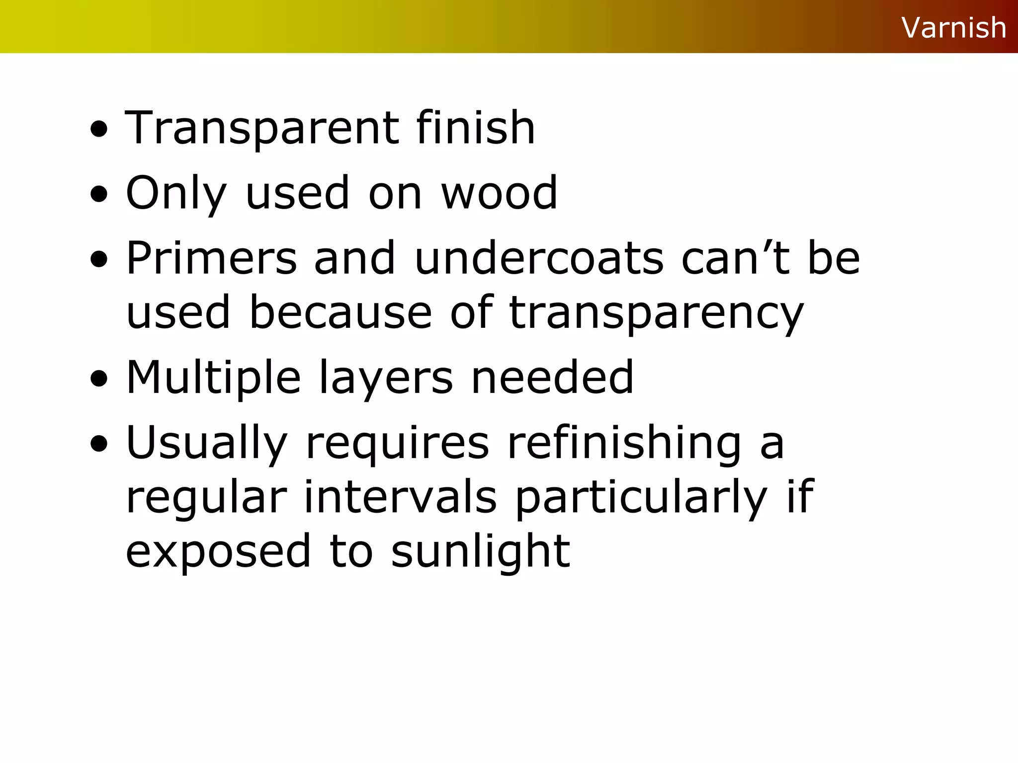 Varnish


• Transparent finish
• Only used on wood
• Primers and undercoats can’t be
  used because of transparency
• Multiple layers needed
• Usually requires refinishing a
  regular intervals particularly if
  exposed to sunlight
 