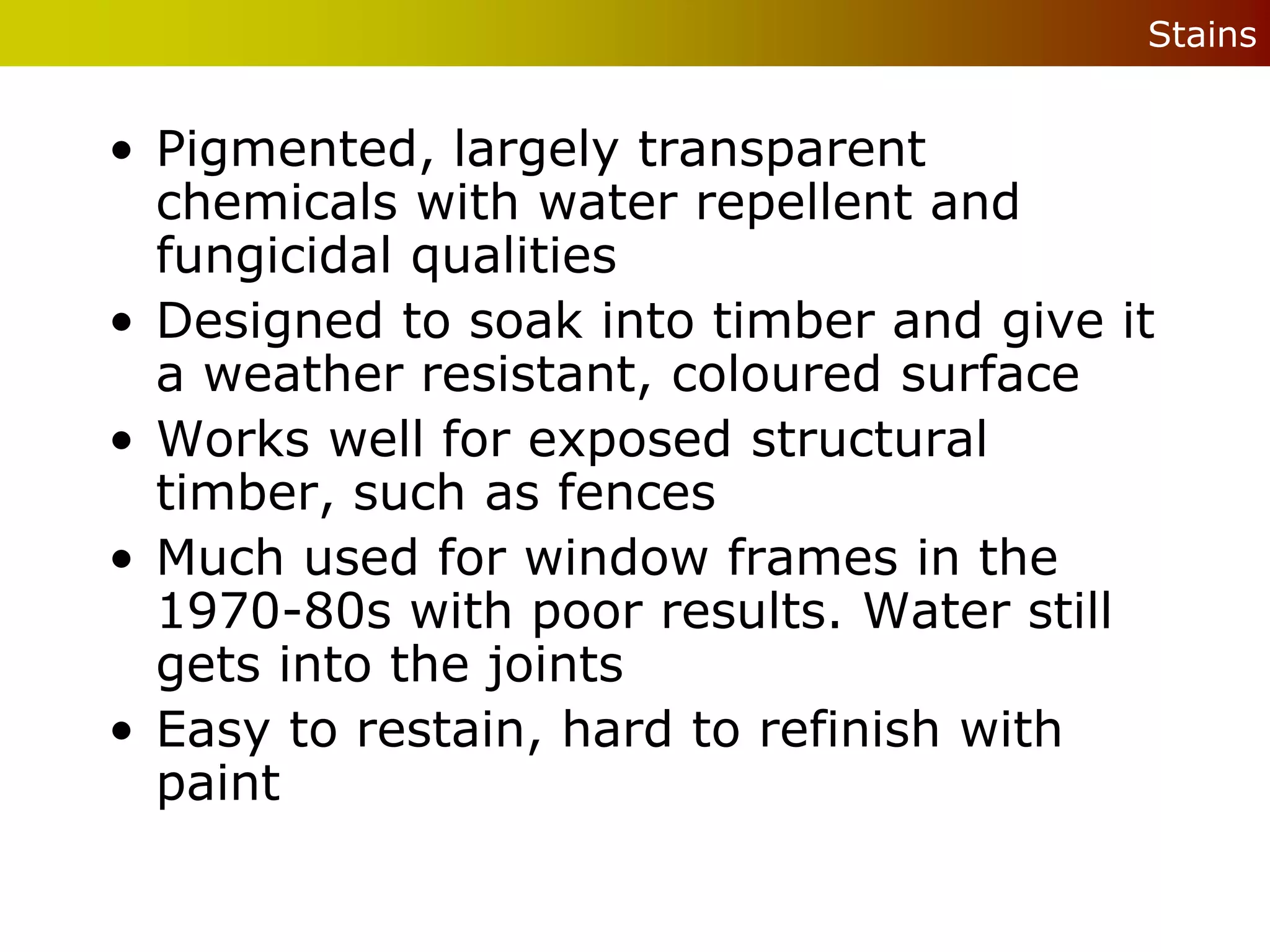 Stains


• Pigmented, largely transparent
  chemicals with water repellent and
  fungicidal qualities
• Designed to soak into timber and give it
  a weather resistant, coloured surface
• Works well for exposed structural
  timber, such as fences
• Much used for window frames in the
  1970-80s with poor results. Water still
  gets into the joints
• Easy to restain, hard to refinish with
  paint
 