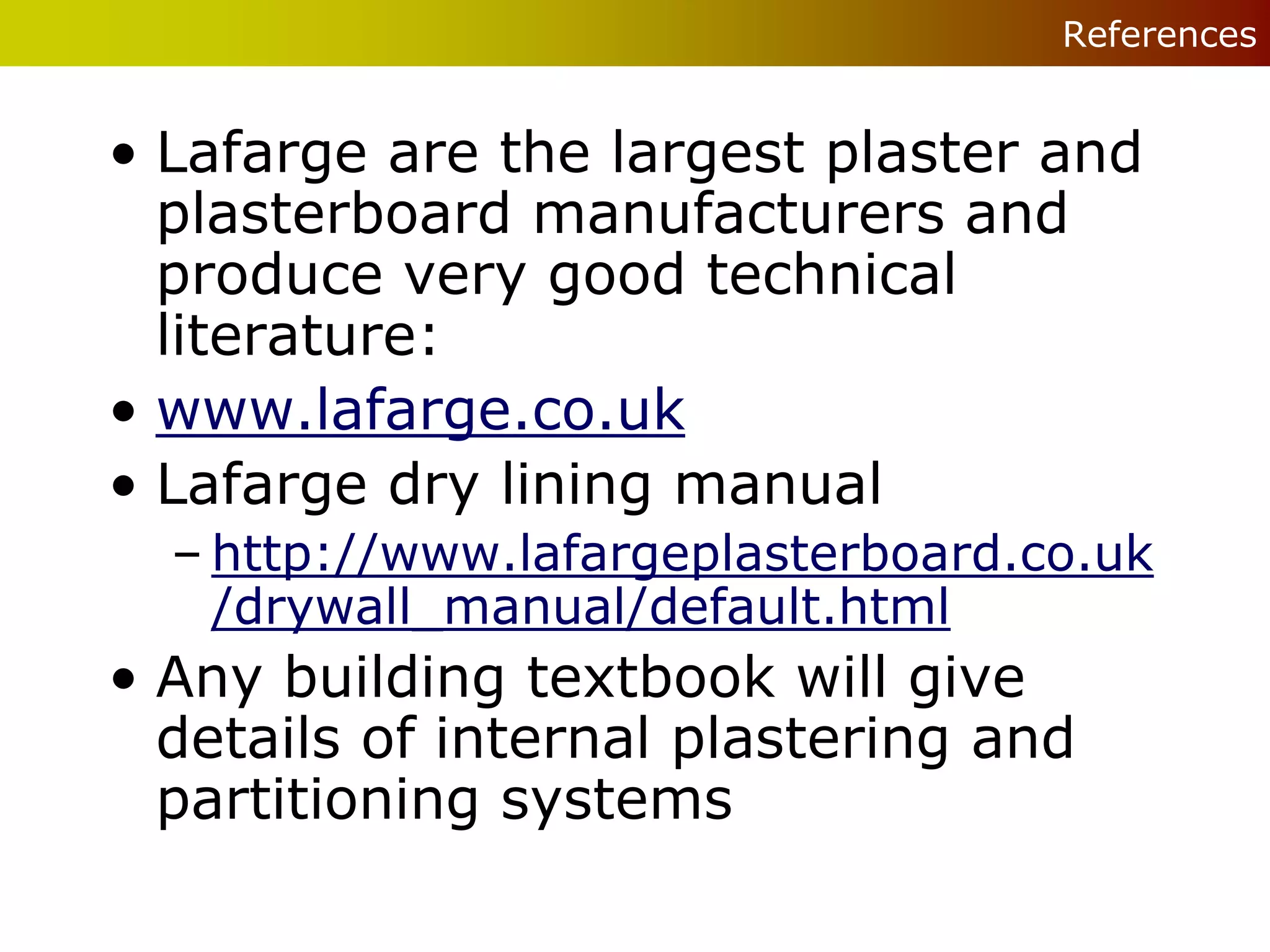 References


• Lafarge are the largest plaster and
  plasterboard manufacturers and
  produce very good technical
  literature:
• www.lafarge.co.uk
• Lafarge dry lining manual
  – http://www.lafargeplasterboard.co.uk
    /drywall_manual/default.html
• Any building textbook will give
  details of internal plastering and
  partitioning systems
 