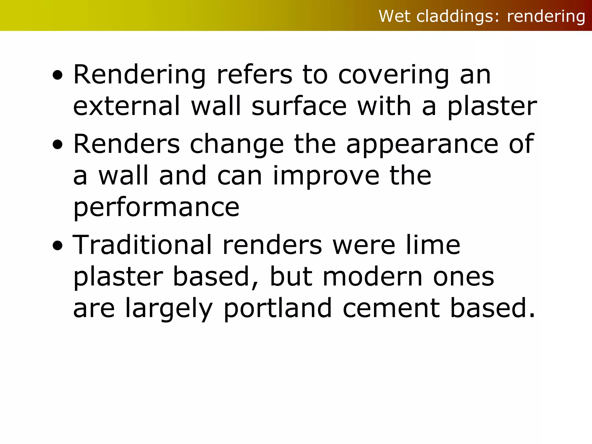 Wet claddings: rendering


• Rendering refers to covering an
  external wall surface with a plaster
• Renders change the appearance of
  a wall and can improve the
  performance
• Traditional renders were lime
  plaster based, but modern ones
  are largely portland cement based.
 