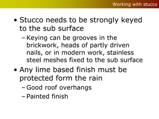 Working with stucco


• Stucco needs to be strongly keyed
  to the sub surface
  – Keying can be grooves in the
    brickwork, heads of partly driven
    nails, or in modern work, stainless
    steel meshes fixed to the sub surface
• Any lime based finish must be
  protected form the rain
  – Good roof overhangs
  – Painted finish
 