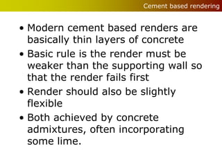 Cement based rendering


• Modern cement based renders are
  basically thin layers of concrete
• Basic rule is the render must be
  weaker than the supporting wall so
  that the render fails first
• Render should also be slightly
  flexible
• Both achieved by concrete
  admixtures, often incorporating
  some lime.
 