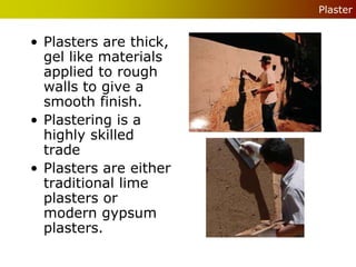 Plaster


• Plasters are thick,
  gel like materials
  applied to rough
  walls to give a
  smooth finish.
• Plastering is a
  highly skilled
  trade
• Plasters are either
  traditional lime
  plasters or
  modern gypsum
  plasters.
 